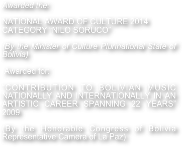 Awarded the:

NATIONAL AWARD OF CULTURE 2014
CATEGORY “NILO SORUCO”

(By the Minister of Culture Plurinational State of Bolivia)

 Awarded for: 

“CONTRIBUTION TO BOLIVIAN MUSIC  NATIONALLY AND INTERNATIONALLY IN AN ARTISTIC CAREER SPANNING 22 YEARS” 2009

(By the Honorable Congress of Bolivia Representative Camera of La Paz) 

 