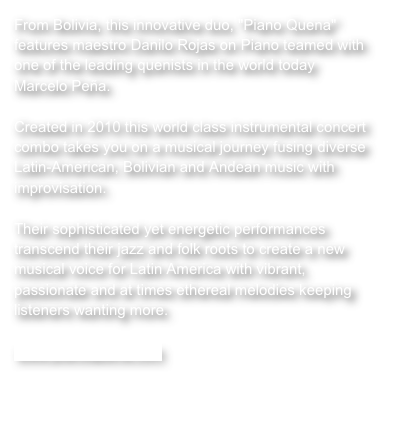 From Bolivia, this innovative duo, "Piano Quena" features maestro Danilo Rojas on Piano teamed with one of the leading quenists in the world today Marcelo Peña.Created in 2010 this world class instrumental concert combo takes you on a musical journey fusing diverse Latin-American, Bolivian and Andean music with improvisation.Their sophisticated yet energetic performances transcend their jazz and folk roots to create a new musical voice for Latin America with vibrant, passionate and at times ethereal melodies keeping listeners wanting more.

www.pianoquena.com

  