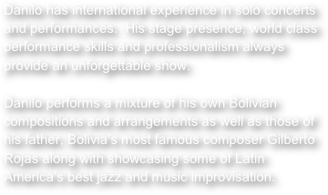 Danilo has international experience in solo concerts and performances.  His stage presence, world class performance skills and professionalism always provide an unforgettable show.  

Danilo performs a mixture of his own Bolivian compositions and arrangements as well as those of his father, Bolivia’s most famous composer Gilberto Rojas along with showcasing some of Latin America’s best jazz and music improvisation.



 