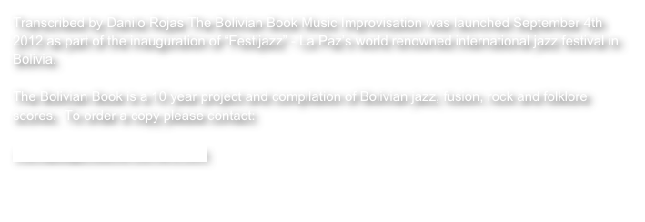 Transcribed by Danilo Rojas The Bolivian Book Music Improvisation was launched September 4th 2012 as part of the inauguration of “Festijazz” - La Paz’s world renowned international jazz festival in Bolivia.

The Bolivian Book is a 10 year project and compilation of Bolivian jazz, fusion, rock and folklore scores.  To order a copy please contact:

monique@creative-corners.com

