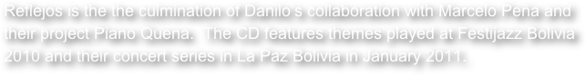 Reflejos is the the culmination of Danilo’s collaboration with Marcelo Peña and their project Piano Quena.  The CD features themes played at Festijazz Bolivia 2010 and their concert series in La Paz Bolivia in January 2011.