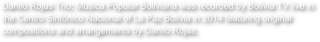 Danilo Rojas Trio; Musica Popular Boliviana was recorded by Bolivia TV live in the Centro Sinfónico Nacional of La Paz Bolivia in 2014 featuring original compositions and arrangements by Danilo Rojas.